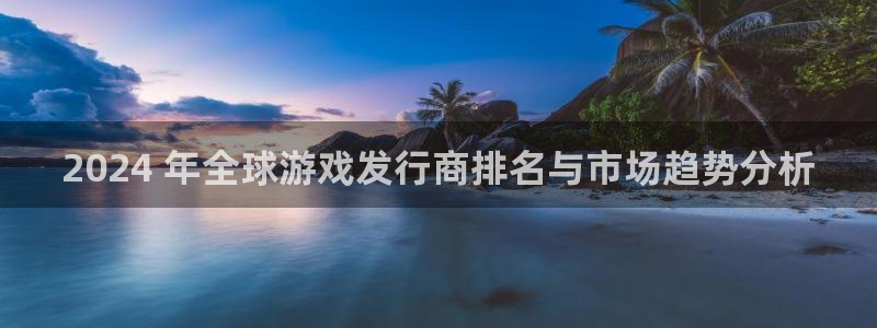 东升国际创造奇迹在线登录：2024 年全球游戏发行商排名与市场趋势分析