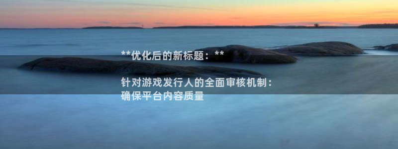 东升国际__创造奇迹登录：**优化后的新标题：**

针对游戏发行人的全面审核机制：
确保平台内容质量