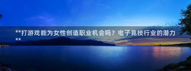 东升国际—创造奇迹代理登录：**打游戏能为女性创造职业机会吗？电子竞技行业的潜力
**